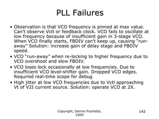 Copyright, Dennis Fischette,
2009
142
PLL Failures
• Observation is that VCO frequency is pinned at max value.
Can‟t observe Vctl or feedback clock. VCO fails to oscillate at
low frequency because of insufficient gain in 3-stage VCO.
When VCO finally starts, FBDIV can‟t keep up, causing “run-
away” Solution: increase gain of delay stage and FBDIV
speed.
• VCO “run-away” when re-locking to higher frequency due to
VCO overshoot and slow FBDIV.
• VCO loses lock occasionally at low frequencies. Due to
insufficient VCO level-shifter gain. Dropped VCO edges.
Required real-time scope for debug
• High jitter at low VCO frequencies due to Vctl approaching
Vt of V2I current source. Solution: operate VCO at 2X.
 