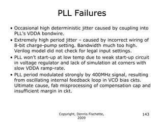 Copyright, Dennis Fischette,
2009
143
PLL Failures
• Occasional high deterministic jitter caused by coupling into
PLL‟s VDDA bondwire.
• Extremely high period jitter – caused by incorrect wiring of
8-bit charge-pump setting. Bandwidth much too high.
Verilog model did not check for legal input settings.
• PLL won‟t start-up at low temp due to weak start-up circuit
in voltage regulator and lack of simulation at corners with
slow VDDA ramp-rate.
• PLL period modulated strongly by 400MHz signal, resulting
from oscillating internal feedback loop in VCO bias ckts.
Ultimate cause, fab misprocessing of compensation cap and
insufficient margin in ckt.
 