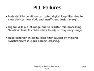 Copyright, Dennis Fischette,
2009
144
PLL Failures
• Metastability condition corrupted digital loop filter due to
slow devices, low Vdd, and insufficient design margin.
• Digital VCO out-of-range due to resistor mis-processing.
Solution: fusable chicken-bits to adjust frequency range.
• Race condition in digital loop filter caused by missing
synchronizers in clock domain crossing.
 