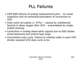 Copyright, Dennis Fischette,
2009
145
PLL Failures
• CDM ESD failures of analog measurement pins – no visual
inspection and no extraction/simulation of connection to
VSS.
• Duty-cycle corruption (> 57%) – caused by unbalanced
fanouts in delay stages after VCO – exacerbated by single-
ended clocking.
• Contention in analog observation signals due to ESD diodes
wired backward and control logic bugs.
• Inconsistent duty cycle. Failure to initialize state in post-VCO
divider exposed VCO duty-cycle error.
 