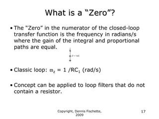 Copyright, Dennis Fischette,
2009
17
What is a “Zero”?
• The “Zero” in the numerator of the closed-loop
transfer function is the frequency in radians/s
where the gain of the integral and proportional
paths are equal.
• Classic loop: z = 1 /RC1 (rad/s)
• Concept can be applied to loop filters that do not
contain a resistor.
 