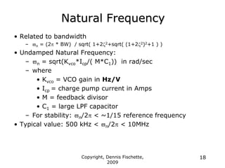 Copyright, Dennis Fischette,
2009
18
Natural Frequency
• Related to bandwidth
– n = (2 * BW) / sqrt( 1+22+sqrt( (1+22)2+1 ) )
• Undamped Natural Frequency:
– n = sqrt(Kvco*Icp/( M*C1)) in rad/sec
– where
• Kvco = VCO gain in Hz/V
• Icp = charge pump current in Amps
• M = feedback divisor
• C1 = large LPF capacitor
– For stability: n/2 < ~1/15 reference frequency
• Typical value: 500 kHz < n/2 < 10MHz
 