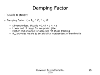 Copyright, Dennis Fischette,
2009
19
Damping Factor
• Related to stability
• Damping Factor:  = Rlpf * C1 * n /2
– Dimensionless, Usually ~0.45 <  < ~2
– Lower end of range for low period jitter
– Higher end of range for accurate ref phase tracking
– Rlpf provides means to set stability independent of bandwidth
 