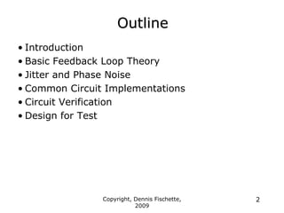 Copyright, Dennis Fischette,
2009
2
Outline
• Introduction
• Basic Feedback Loop Theory
• Jitter and Phase Noise
• Common Circuit Implementations
• Circuit Verification
• Design for Test
 