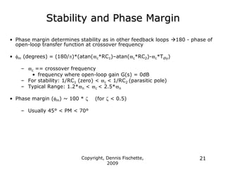 Copyright, Dennis Fischette,
2009
21
Stability and Phase Margin
• Phase margin determines stability as in other feedback loops 180 - phase of
open-loop transfer function at crossover frequency
• fm (degrees) = (180/)*(atan(c*RC1)–atan(c*RC2)-c*Tdly)
– c == crossover frequency
• frequency where open-loop gain G(s) = 0dB
– For stability: 1/RC1 (zero) < c < 1/RC2 (parasitic pole)
– Typical Range: 1.2*n < c < 2.5*n
• Phase margin (fm) ~ 100 *  (for  < 0.5)
– Usually 45° < PM < 70°
 