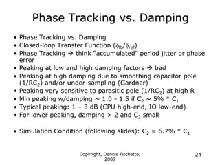 Copyright, Dennis Fischette,
2009
24
Phase Tracking vs. Damping
• Phase Tracking vs. Damping
• Closed-loop Transfer Function (ffb/fref)
• Phase Tracking  think “accumulated” period jitter or phase
error
• Peaking at low and high damping factors  bad
• Peaking at high damping due to smoothing capacitor pole
(1/RC2) and/or under-sampling (Gardner)
• Peaking very sensitive to parasitic pole (1/RC2) at high R
• Min peaking w/damping ~ 1.0 - 1.5 if C2 ~ 5% * C1
• Typical peaking: 1 – 3 dB (CPU high-end, IO low-end)
• For lower peaking, damping > 2 and C2 small
• Simulation Condition (following slides): C2 = 6.7% * C1
 