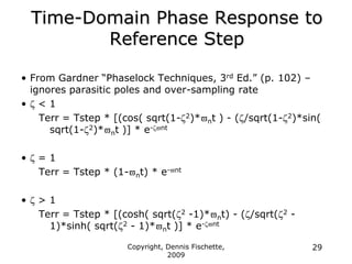 Copyright, Dennis Fischette,
2009
29
• From Gardner “Phaselock Techniques, 3rd Ed.” (p. 102) –
ignores parasitic poles and over-sampling rate
•  < 1
Terr = Tstep * [(cos( sqrt(1-2)*nt ) - (/sqrt(1-2)*sin(
sqrt(1-2)*nt )] * e-nt
•  = 1
Terr = Tstep * (1-nt) * e-nt
•  > 1
Terr = Tstep * [(cosh( sqrt(2 -1)*nt) - (/sqrt(2 -
1)*sinh( sqrt(2 - 1)*nt )] * e-nt
Time-Domain Phase Response to
Reference Step
 