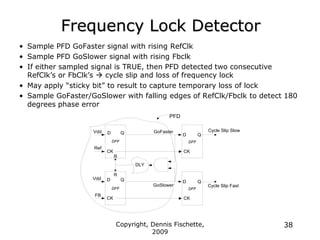 Copyright, Dennis Fischette,
2009
38
Frequency Lock Detector
• Sample PFD GoFaster signal with rising RefClk
• Sample PFD GoSlower signal with rising Fbclk
• If either sampled signal is TRUE, then PFD detected two consecutive
RefClk‟s or FbClk‟s  cycle slip and loss of frequency lock
• May apply “sticky bit” to result to capture temporary loss of lock
• Sample GoFaster/GoSlower with falling edges of RefClk/Fbclk to detect 180
degrees phase error
GoFaster
D
CK
Q
DFF
DLY
GoSlower
Ref
Vdd
Vdd
FB
D
CK
Q
DFF
Q
CK
D
R
R
CK
D Q
DFF
CK
D Q
DFF
Cycle Slip Slow
Cycle Slip Fast
PFD
 