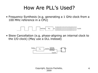 Copyright, Dennis Fischette,
2009
4
How Are PLL‟s Used?
• Frequency Synthesis (e.g. generating a 1 GHz clock from a
100 MHz reference in a CPU)
• Skew Cancellation (e.g. phase-aligning an internal clock to
the I/O clock) (May use a DLL instead)
 