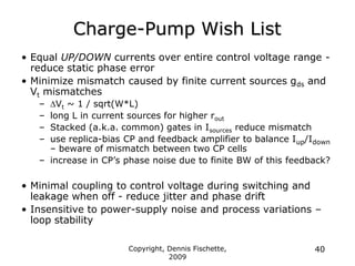 Copyright, Dennis Fischette,
2009
40
Charge-Pump Wish List
• Equal UP/DOWN currents over entire control voltage range -
reduce static phase error
• Minimize mismatch caused by finite current sources gds and
Vt mismatches
– Vt ~ 1 / sqrt(W*L)
– long L in current sources for higher rout
– Stacked (a.k.a. common) gates in Isources reduce mismatch
– use replica-bias CP and feedback amplifier to balance Iup/Idown
– beware of mismatch between two CP cells
– increase in CP‟s phase noise due to finite BW of this feedback?
• Minimal coupling to control voltage during switching and
leakage when off - reduce jitter and phase drift
• Insensitive to power-supply noise and process variations –
loop stability
 