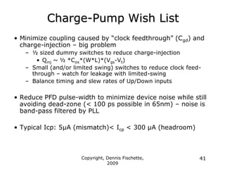 Copyright, Dennis Fischette,
2009
41
Charge-Pump Wish List
• Minimize coupling caused by “clock feedthrough” (Cgd) and
charge-injection – big problem
– ½ sized dummy switches to reduce charge-injection
• Qinj ~ ½ *Cox*(W*L)*(Vgs-Vt)
– Small (and/or limited swing) switches to reduce clock feed-
through – watch for leakage with limited-swing
– Balance timing and slew rates of Up/Down inputs
• Reduce PFD pulse-width to minimize device noise while still
avoiding dead-zone (< 100 ps possible in 65nm) – noise is
band-pass filtered by PLL
• Typical Icp: 5µA (mismatch)< Icp < 300 µA (headroom)
 