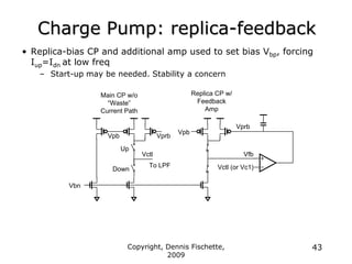 Copyright, Dennis Fischette,
2009
43
Charge Pump: replica-feedback
• Replica-bias CP and additional amp used to set bias Vbp, forcing
Iup=Idn at low freq
– Start-up may be needed. Stability a concern
Vbn
Vpb
Vpb
Vctl
Down
Up
Vctl (or Vc1)
Vprb
Vprb
Vfb
To LPF
Main CP w/o
“Waste”
Current Path
Replica CP w/
Feedback
Amp
 