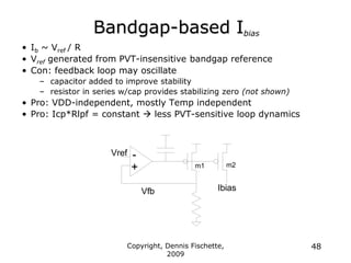 Copyright, Dennis Fischette,
2009
48
Bandgap-based Ibias
• Ib ~ Vref / R
• Vref generated from PVT-insensitive bandgap reference
• Con: feedback loop may oscillate
– capacitor added to improve stability
– resistor in series w/cap provides stabilizing zero (not shown)
• Pro: VDD-independent, mostly Temp independent
• Pro: Icp*Rlpf = constant  less PVT-sensitive loop dynamics
Ibias
Vref
Vfb
-
+ m2
m1
 