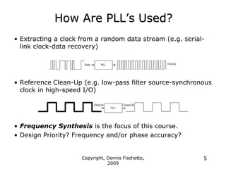 Copyright, Dennis Fischette,
2009
5
How Are PLL‟s Used?
• Extracting a clock from a random data stream (e.g. serial-
link clock-data recovery)
• Reference Clean-Up (e.g. low-pass filter source-synchronous
clock in high-speed I/O)
• Frequency Synthesis is the focus of this course.
• Design Priority? Frequency and/or phase accuracy?
 