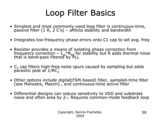 Copyright, Dennis Fischette,
2009
50
Loop Filter Basics
• Simplest and most commonly-used loop filter is continuous-time,
passive filter (1 R, 2 C‟s) – affects stability and bandwidth
• Integrates low-frequency phase errors onto C1 cap to set avg. freq
• Resistor provides a means of isolating phase correction from
frequency correction – Icp*Rlpf for stability but R adds thermal noise
that is band-pass filtered by PLL
• C2 cap filters high-freq noise spurs caused by sampling but adds
parasitic pole at 1/RC2
• Other options include digital(FSM-based) filter, sampled-time filter
(see Maneatis, Maxim) , and continuous-time active filter
• Differential designs can reduce sensitivity to VDD and substrate
noise and often area by 2. Requires common-mode feedback loop
 