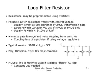 Copyright, Dennis Fischette,
2009
51
Loop Filter Resistor
• Resistance may be programmable using switches
• Parasitic switch resistance varies with control voltage
– Usually lowest at Vctl extremes if CMOS transmission gate
– Large Rswitch variation vs. Vctl if NMOS or PMOS only
– Usually Rswitch < 5-10% of Rlpf
• Minimize gate leakage and noise coupling from switches
– Coupling less of a problem if using voltage regulators
• Typical values: 500Ω < Rlpf < 50k
• Poly, Diffusion, Nwell R‟s most common
• MOSFET R‟s sometimes used if R placed “below” C1 cap
– Constant Vgs needed
 