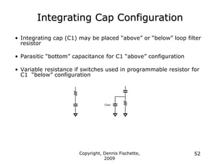 Copyright, Dennis Fischette,
2009
52
Integrating Cap Configuration
• Integrating cap (C1) may be placed “above” or “below” loop filter
resistor
• Parasitic “bottom” capacitance for C1 “above” configuration
• Variable resistance if switches used in programmable resistor for
C1 “below” configuration
 