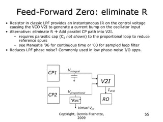 Copyright, Dennis Fischette,
2009
55
Feed-Forward Zero: eliminate R
• Resistor in classic LPF provides an instantaneous IR on the control voltage
causing the VCO V2I to generate a current bump on the oscillator input
• Alternative: eliminate R  Add parallel CP path into V2I.
– requires parasitic cap (C2 not shown) to the proportional loop to reduce
reference spurs
– see Maneatis ‟96 for continuous time or ‟03 for sampled loop filter
• Reduces LPF phase noise? Commonly used in low phase-noise I/O apps.
CP1
Vintegral
Virtual Vctl
CP2
“Res”
Vproportional
V2I
RO
IVCO
 