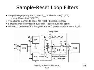 Copyright, Dennis Fischette,
2009
58
Sample-Reset Loop Filters
• Single charge-pump for Iint and Iprop – Zero ~ sqrt(C1/C2)
– e.g. Maneatis (JSSC ‟03)
• Two charge-pumps to allow for reset (discharge) delay
• Spreads phase correction over Tref – can reduce ref spurs
• Mismatch between CP‟s  significant VCO phase modulation at fref/2
 