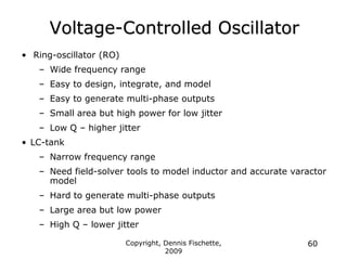 Copyright, Dennis Fischette,
2009
60
Voltage-Controlled Oscillator
• Ring-oscillator (RO)
– Wide frequency range
– Easy to design, integrate, and model
– Easy to generate multi-phase outputs
– Small area but high power for low jitter
– Low Q – higher jitter
• LC-tank
– Narrow frequency range
– Need field-solver tools to model inductor and accurate varactor
model
– Hard to generate multi-phase outputs
– Large area but low power
– High Q – lower jitter
 