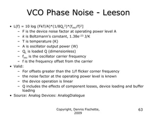 Copyright, Dennis Fischette,
2009
63
VCO Phase Noise - Leeson
• L(f) = 10 log (FkT/A)*(1/8QL
2)*(fosc/f)2]
– F is the device noise factor at operating power level A
– k is Boltzmann's constant, 1.38e-23 J/K
– T is temperature (K)
– A is oscillator output power (W)
– QL is loaded Q (dimensionless)
– fosc is the oscillator carrier frequency
– f is the frequency offset from the carrier
• Valid:
– For offsets greater than the 1/f flicker corner frequency
– the noise factor at the operating power level is known
– the device operation is linear
– Q includes the effects of component losses, device loading and buffer
loading
• Source: Analog Devices: AnalogDialogue
 