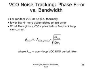 Copyright, Dennis Fischette,
2009
65
VCO Noise Tracking: Phase Error
vs. Bandwidth
• For random VCO noise (i.e. thermal):
• lower BW  more accumulated phase error
• Why? More jittery VCO cycles before feedback loop
can correct:
where Jrms = open-loop VCO RMS period jitter
n
vco
period
RMS
error J


f 
 ,
 