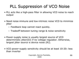 Copyright, Dennis Fischette,
2009
66
PLL Suppression of VCO Noise
• PLL acts like a high-pass filter in allowing VCO noise to reach
output
• Need noise-immune and low-intrinsic noise VCO to minimize
jitter
– Feedback loop cannot react quickly.
– Tradeoff between tuning range & noise sensitivity
• Power-supply noise is usually largest source of VCO
deterministic jitter(DJ) if no voltage regulator. Otherwise,
largest jitter source is device noise (RJ).
• VCO power-supply sensitivity should be at least 10-20 less
than inverter
 