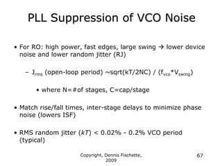 Copyright, Dennis Fischette,
2009
67
PLL Suppression of VCO Noise
• For RO: high power, fast edges, large swing  lower device
noise and lower random jitter (RJ)
– Jrms (open-loop period) ~sqrt(kT/2NC) / (fvco*Vswing)
• where N=#of stages, C=cap/stage
• Match rise/fall times, inter-stage delays to minimize phase
noise (lowers ISF)
• RMS random jitter (kT) < 0.02% - 0.2% VCO period
(typical)
 