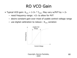 Copyright, Dennis Fischette,
2009
68
RO VCO Gain
• Typical VCO gain: Kvco ~ 1-3 * fmax. May vary w/PVT by > 2
– need frequency range: >2 to allow for PVT
– desire constant gain over most of usable control voltage range
– use digital calibration to reduce : Kvco variation
VCO
frequency
Control Voltage
Usable Vctl
Range
 
