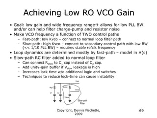Copyright, Dennis Fischette,
2009
69
Achieving Low RO VCO Gain
• Goal: low gain and wide frequency range allows for low PLL BW
and/or can help filter charge-pump and resistor noise
• Make VCO frequency a function of TWO control paths
– Fast-path: low Kvco – connect to normal loop filter path
– Slow-path: high Kvco – connect to secondary control path with low BW
(<< 1/10 PLL BW) – requires stable refclk frequency
• Loop dynamics are determined mostly by fast-path – model in H(s)
• Slow-path RC filter added to normal loop filter
– Can connect Rslow to C1 cap instead of C2 cap.
– Add unity-gain buffer if Vslow leakage is high
– Increases lock time w/o additional logic and switches
– Techniques to reduce lock-time can cause instability
 