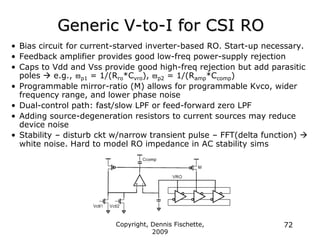 Copyright, Dennis Fischette,
2009
72
Generic V-to-I for CSI RO
• Bias circuit for current-starved inverter-based RO. Start-up necessary.
• Feedback amplifier provides good low-freq power-supply rejection
• Caps to Vdd and Vss provide good high-freq rejection but add parasitic
poles  e.g., p1 = 1/(Rro*Cvro), p2 = 1/(Ramp*Ccomp)
• Programmable mirror-ratio (M) allows for programmable Kvco, wider
frequency range, and lower phase noise
• Dual-control path: fast/slow LPF or feed-forward zero LPF
• Adding source-degeneration resistors to current sources may reduce
device noise
• Stability – disturb ckt w/narrow transient pulse – FFT(delta function) 
white noise. Hard to model RO impedance in AC stability sims
 