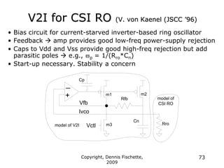 Copyright, Dennis Fischette,
2009
73
V2I for CSI RO (V. von Kaenel (JSCC ‟96)
• Bias circuit for current-starved inverter-based ring oscillator
• Feedback  amp provides good low-freq power-supply rejection
• Caps to Vdd and Vss provide good high-freq rejection but add
parasitic poles  e.g., p = 1/(Rro*Cn)
• Start-up necessary. Stability a concern
Ivco
Vctl
_
+ m1 m2
Vfb
m3
Cp
Cn
Rfb
Rro
model of
CSI RO
model of V2I
 