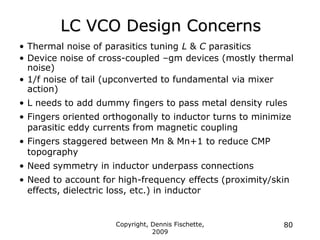 Copyright, Dennis Fischette,
2009
80
LC VCO Design Concerns
• Thermal noise of parasitics tuning L & C parasitics
• Device noise of cross-coupled –gm devices (mostly thermal
noise)
• 1/f noise of tail (upconverted to fundamental via mixer
action)
• L needs to add dummy fingers to pass metal density rules
• Fingers oriented orthogonally to inductor turns to minimize
parasitic eddy currents from magnetic coupling
• Fingers staggered between Mn & Mn+1 to reduce CMP
topography
• Need symmetry in inductor underpass connections
• Need to account for high-frequency effects (proximity/skin
effects, dielectric loss, etc.) in inductor
 