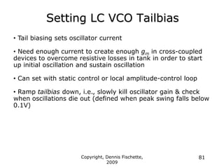 Setting LC VCO Tailbias
Copyright, Dennis Fischette,
2009
81
• Tail biasing sets oscillator current
• Need enough current to create enough gm in cross-coupled
devices to overcome resistive losses in tank in order to start
up initial oscillation and sustain oscillation
• Can set with static control or local amplitude-control loop
• Ramp tailbias down, i.e., slowly kill oscillator gain & check
when oscillations die out (defined when peak swing falls below
0.1V)
 