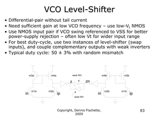 Copyright, Dennis Fischette,
2009
83
VCO Level-Shifter
• Differential-pair without tail current
• Need sufficient gain at low VCO frequency – use low-Vt NMOS
• Use NMOS input pair if VCO swing referenced to VSS for better
power-supply rejection – often low Vt for wider input range
• For best duty-cycle, use two instances of level-shifter (swap
inputs), and couple complementary outputs with weak inverters
• Typical duty cycle: 50 ± 3% with random mismatch
in
z
m1a m2a
ip
m3a m4a
ip
zn
m1b
m2b
in
m3b
m4b
weak INV
weak INV
 