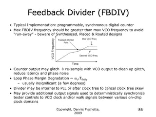 Copyright, Dennis Fischette,
2009
86
Feedback Divider (FBDIV)
• Typical Implementation: programmable, synchronous digital counter
• Max FBDIV frequency should be greater than max VCO frequency to avoid
“run-away” - beware of Synthesized, Placed & Routed designs
• Counter output may glitch  re-sample with VCO output to clean up glitch,
reduce latency and phase noise
• Loop Phase Margin Degradation ~ c*Tfbdly
– usually insignificant (a few degrees)
• Divider may be internal to PLL or after clock tree to cancel clock tree skew
• May provide additional output signals used to deterministically synchronize
tester controls to VCO clock and/or walk signals between various on-chip
clock domains
 