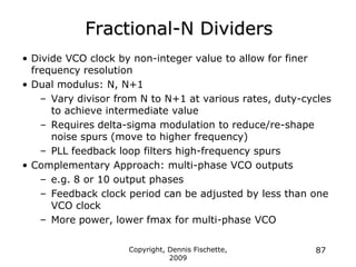 Copyright, Dennis Fischette,
2009
87
Fractional-N Dividers
• Divide VCO clock by non-integer value to allow for finer
frequency resolution
• Dual modulus: N, N+1
– Vary divisor from N to N+1 at various rates, duty-cycles
to achieve intermediate value
– Requires delta-sigma modulation to reduce/re-shape
noise spurs (move to higher frequency)
– PLL feedback loop filters high-frequency spurs
• Complementary Approach: multi-phase VCO outputs
– e.g. 8 or 10 output phases
– Feedback clock period can be adjusted by less than one
VCO clock
– More power, lower fmax for multi-phase VCO
 