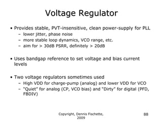 Copyright, Dennis Fischette,
2009
88
Voltage Regulator
• Provides stable, PVT-insensitive, clean power-supply for PLL
– lower jitter, phase noise
– more stable loop dynamics, VCO range, etc.
– aim for > 30dB PSRR, definitely > 20dB
• Uses bandgap reference to set voltage and bias current
levels
• Two voltage regulators sometimes used
– High VDD for charge-pump (analog) and lower VDD for VCO
– “Quiet” for analog (CP, VCO bias) and “Dirty” for digital (PFD,
FBDIV)
 