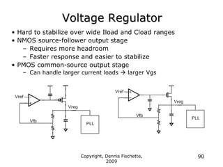 Copyright, Dennis Fischette,
2009
90
Voltage Regulator
• Hard to stabilize over wide Iload and Cload ranges
• NMOS source-follower output stage
– Requires more headroom
– Faster response and easier to stabilize
• PMOS common-source output stage
– Can handle larger current loads  larger Vgs
 