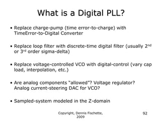 Copyright, Dennis Fischette,
2009
92
What is a Digital PLL?
• Replace charge-pump (time error-to-charge) with
TimeError-to-Digital Converter
• Replace loop filter with discrete-time digital filter (usually 2nd
or 3rd order sigma-delta)
• Replace voltage-controlled VCO with digital-control (vary cap
load, interpolation, etc.)
• Are analog components “allowed”? Voltage regulator?
Analog current-steering DAC for VCO?
• Sampled-system modeled in the Z-domain
 