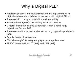 Copyright, Dennis Fischette,
2009
93
Why a Digital PLL?
• Replaces process and noise-sensitive analog circuits with
digital equivalents – advances on work with digital DLL‟s
• Increases PLL design portability and testability
• Takes advantage of area scaling with nm devices
• Greater flexibility in loop bandwidth – don‟t need huge
capacitors for low BW
• Increases ability to test and observe. e.g. open-loop, disturb
loop
• Fast behavioral simulation
• “Good-enough” for frequency synthesis applications
• ISSCC presentations: TI(„04) and IBM („07)
 