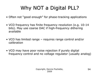 Copyright, Dennis Fischette,
2009
94
Why NOT a Digital PLL?
• Often not “good enough” for phase-tracking applications
• VCO frequency has finite frequency resolution (e.g. 10-14
bits). May use coarse DAC if high-frequency dithering
available
• VCO has limited range – requires range control and/or
calibration
• VCO may have poor noise rejection if purely digital
frequency control and no voltage regulator (usually analog)
 