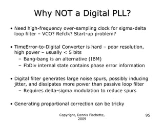Copyright, Dennis Fischette,
2009
95
Why NOT a Digital PLL?
• Need high-frequency over-sampling clock for sigma-delta
loop filter – VCO? Refclk? Start-up problem?
• TimeError-to-Digital Converter is hard – poor resolution,
high power – usually < 5 bits
– Bang-bang is an alternative (IBM)
– FbDiv internal state contains phase error information
• Digital filter generates large noise spurs, possibly inducing
jitter, and dissipates more power than passive loop filter
– Requires delta-sigma modulation to reduce spurs
• Generating proportional correction can be tricky
 