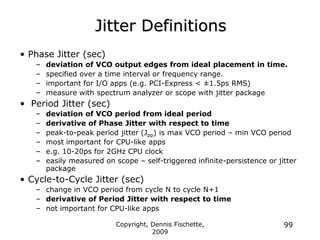 Copyright, Dennis Fischette,
2009
99
Jitter Definitions
• Phase Jitter (sec)
– deviation of VCO output edges from ideal placement in time.
– specified over a time interval or frequency range.
– important for I/O apps (e.g. PCI-Express < ±1.5ps RMS)
– measure with spectrum analyzer or scope with jitter package
• Period Jitter (sec)
– deviation of VCO period from ideal period
– derivative of Phase Jitter with respect to time
– peak-to-peak period jitter (Jpp) is max VCO period – min VCO period
– most important for CPU-like apps
– e.g. 10-20ps for 2GHz CPU clock
– easily measured on scope – self-triggered infinite-persistence or jitter
package
• Cycle-to-Cycle Jitter (sec)
– change in VCO period from cycle N to cycle N+1
– derivative of Period Jitter with respect to time
– not important for CPU-like apps
 