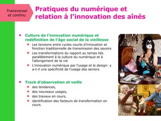 Culture de l’innovation numérique et redéfinition de l’âge social de la vieillesse  Les tensions entre cycles courts d’innovation et fonction traditionnelle de transmission des savoirs Les transformations du rapport au temps liés parallèlement à la culture du numérique et à l’allongement de la vie L’innovation numérique par l’usage et le design: y a-t-il une spécificité de l’usage des seniors Track d’observation et veille des tendances,  des nouveaux usages,  des travaux en cours,  identification des facteurs de transformation en cours Transversal et continu Pratiques du numérique et relation à l'innovation des aînés 
