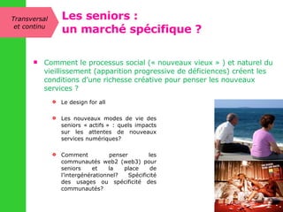 Comment le processus social (« nouveaux vieux » ) et naturel du vieillissement (apparition progressive de déficiences) créent les conditions d’une richesse créative pour penser les nouveaux services ?  Le design for all Les nouveaux modes de vie des seniors « actifs » : quels impacts sur les attentes de nouveaux services numériques? Comment penser les communautés web2 (web3) pour seniors et la place de l’intergénérationnel? Spécificité des usages ou spécificité des communautés?  Transversal et continu Les seniors : un marché spécifique ? 