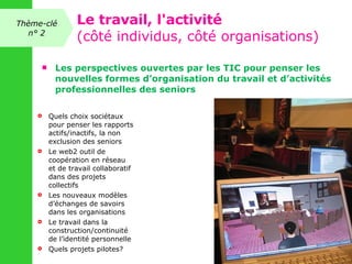 Les perspectives ouvertes par les TIC pour penser les nouvelles formes d’organisation du travail et d’activités professionnelles des seniors Quels choix sociétaux pour penser les rapports actifs/inactifs, la non exclusion des seniors Le web2 outil de coopération en réseau et de travail collaboratif dans des projets collectifs Les nouveaux modèles d’échanges de savoirs dans les organisations Le travail dans la construction/continuité de l’identité personnelle Quels projets pilotes? Thème-clé n° 2 Le travail, l'activité (côté individus, côté organisations) 