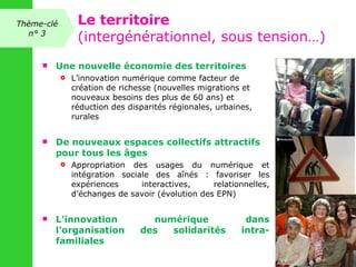 Une nouvelle économie des territoires  L’innovation numérique comme facteur de création de richesse (nouvelles migrations et nouveaux besoins des plus de 60 ans) et réduction des disparités régionales, urbaines, rurales De nouveaux espaces collectifs attractifs pour tous les âges  Appropriation des usages du numérique et intégration sociale des aînés : favoriser les expériences interactives, relationnelles, d’échanges de savoir (évolution des EPN) L’innovation numérique dans l’organisation des solidarités intra-familiales Thème-clé n° 3 Le territoire (intergénérationnel, sous tension…) 