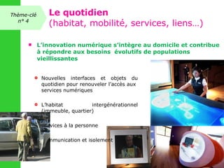 L’innovation numérique s’intègre au domicile et contribue à répondre aux besoins  évolutifs de populations vieillissantes  Nouvelles interfaces et objets du quotidien pour renouveler l’accès aux  services numériques L’habitat intergénérationnel (immeuble, quartier) Services à la personne  Communication et isolement Thème-clé n° 4 Le quotidien (habitat, mobilité, services, liens…) 