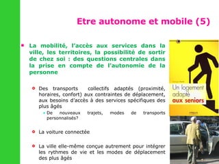 Etre autonome et mobile (5)  La mobilité, l’accès aux services dans la ville, les territoires, la possibilité de sortir de chez soi : des questions centrales dans la prise en compte de l’autonomie de la personne Des transports  collectifs adaptés (proximité, horaires, confort) aux contraintes de déplacement, aux besoins d’accès à des services spécifiques des plus âgés De nouveaux trajets, modes de transports personnalisés?  La voiture connectée  La ville elle-même conçue autrement pour intégrer les rythmes de vie et les modes de déplacement des plus âgés  